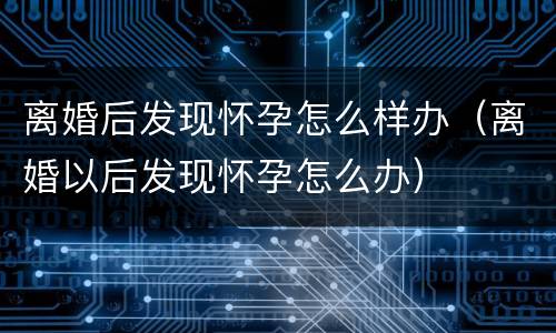 离婚后发现怀孕怎么样办（离婚以后发现怀孕怎么办）