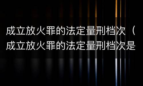 成立放火罪的法定量刑档次（成立放火罪的法定量刑档次是多少）