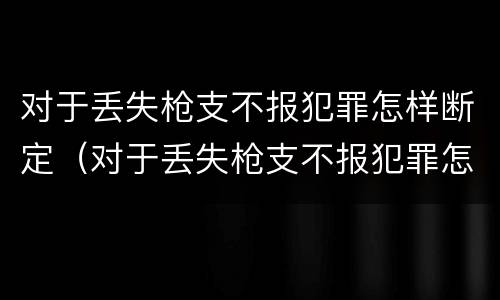 对于丢失枪支不报犯罪怎样断定（对于丢失枪支不报犯罪怎样断定案件）
