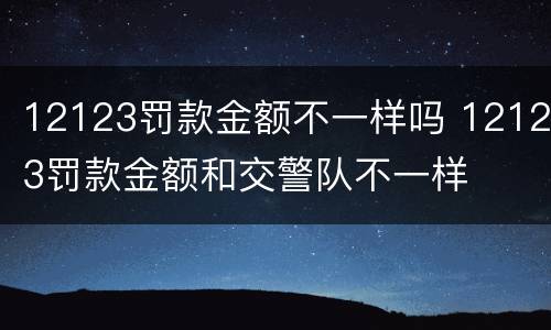 12123罚款金额不一样吗 12123罚款金额和交警队不一样