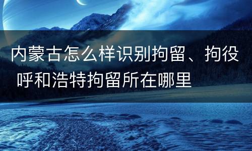 内蒙古怎么样识别拘留、拘役 呼和浩特拘留所在哪里