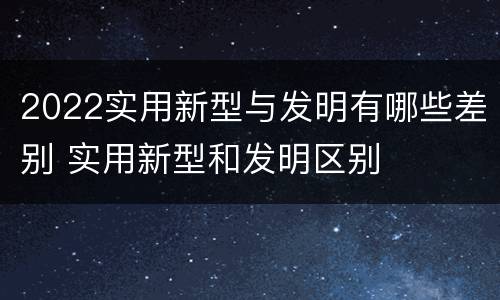 2022实用新型与发明有哪些差别 实用新型和发明区别