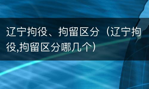 辽宁拘役、拘留区分（辽宁拘役,拘留区分哪几个）