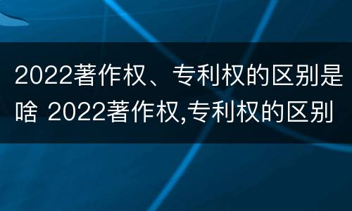 2022著作权、专利权的区别是啥 2022著作权,专利权的区别是啥呀