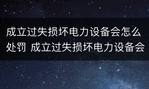 成立过失损坏电力设备会怎么处罚 成立过失损坏电力设备会怎么处罚呢