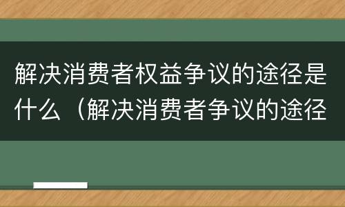 解决消费者权益争议的途径是什么（解决消费者争议的途径有哪些）