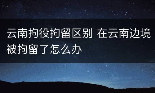 云南拘役拘留区别 在云南边境被拘留了怎么办