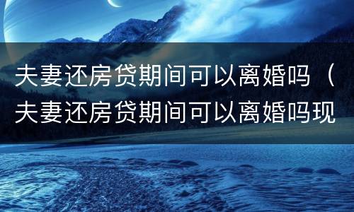 夫妻还房贷期间可以离婚吗（夫妻还房贷期间可以离婚吗现在）
