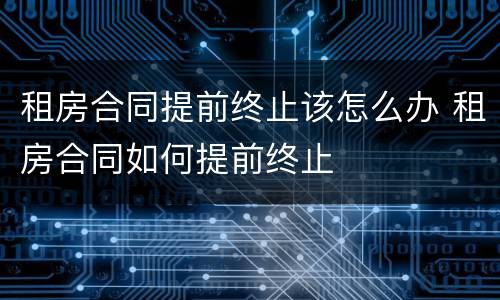 租房合同提前终止该怎么办 租房合同如何提前终止
