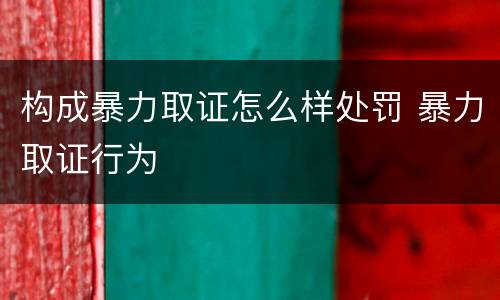 构成暴力取证怎么样处罚 暴力取证行为