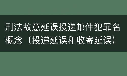 刑法故意延误投递邮件犯罪名概念（投递延误和收寄延误）