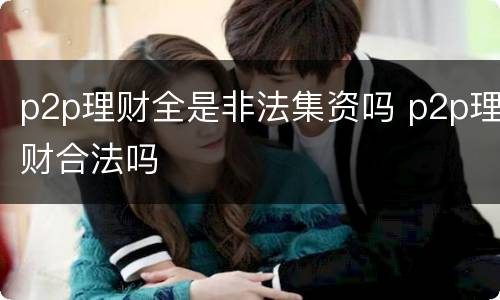 p2p理财全是非法集资吗 p2p理财合法吗