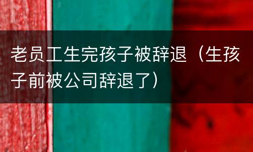 老员工生完孩子被辞退（生孩子前被公司辞退了）