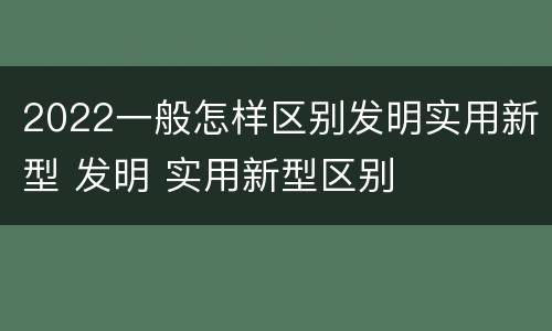 2022一般怎样区别发明实用新型 发明 实用新型区别