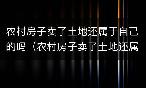 农村房子卖了土地还属于自己的吗（农村房子卖了土地还属于自己的吗知乎）