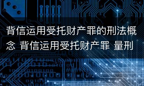 背信运用受托财产罪的刑法概念 背信运用受托财产罪 量刑