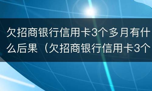 欠招商银行信用卡3个多月有什么后果（欠招商银行信用卡3个多月有什么后果吗）