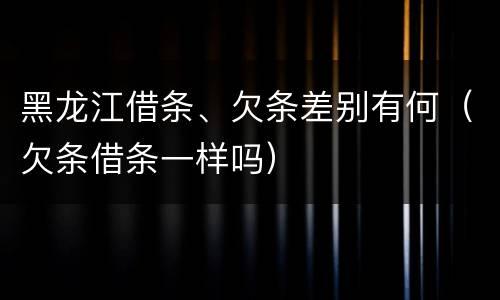 黑龙江借条、欠条差别有何（欠条借条一样吗）