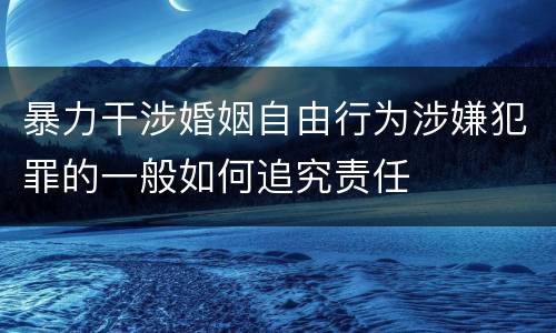 暴力干涉婚姻自由行为涉嫌犯罪的一般如何追究责任