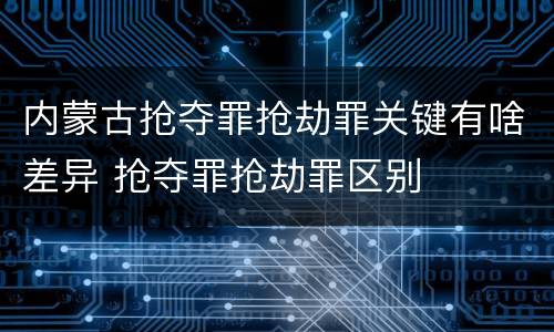 内蒙古抢夺罪抢劫罪关键有啥差异 抢夺罪抢劫罪区别