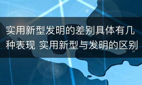 实用新型发明的差别具体有几种表现 实用新型与发明的区别有哪些