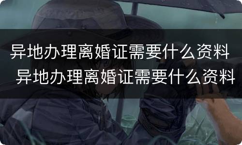 异地办理离婚证需要什么资料 异地办理离婚证需要什么资料呢