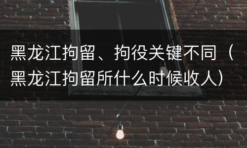 黑龙江拘留、拘役关键不同（黑龙江拘留所什么时候收人）