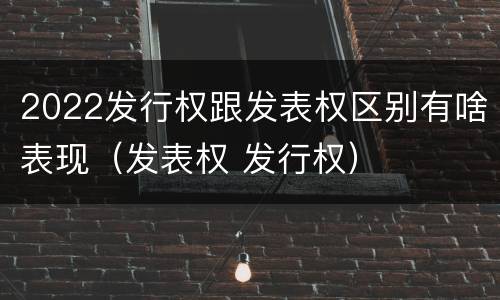 2022发行权跟发表权区别有啥表现（发表权 发行权）