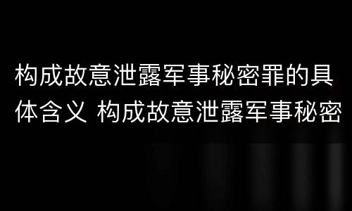 构成故意泄露军事秘密罪的具体含义 构成故意泄露军事秘密罪的具体含义是
