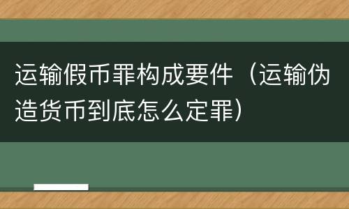 运输假币罪构成要件（运输伪造货币到底怎么定罪）