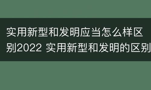 实用新型和发明应当怎么样区别2022 实用新型和发明的区别