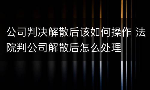 公司判决解散后该如何操作 法院判公司解散后怎么处理