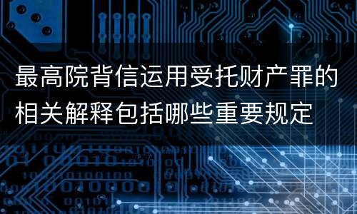 最高院背信运用受托财产罪的相关解释包括哪些重要规定
