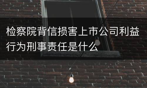 检察院背信损害上市公司利益行为刑事责任是什么