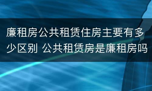 廉租房公共租赁住房主要有多少区别 公共租赁房是廉租房吗