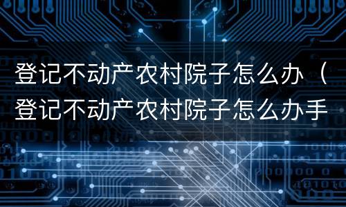 登记不动产农村院子怎么办（登记不动产农村院子怎么办手续）