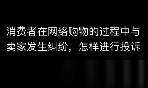 消费者在网络购物的过程中与卖家发生纠纷，怎样进行投诉