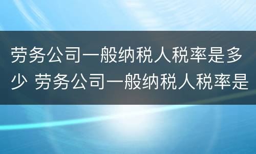 劳务公司一般纳税人税率是多少 劳务公司一般纳税人税率是多少2021