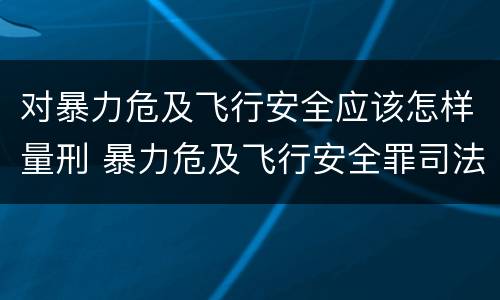 对暴力危及飞行安全应该怎样量刑 暴力危及飞行安全罪司法解释