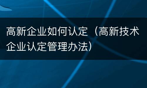 高新企业如何认定（高新技术企业认定管理办法）