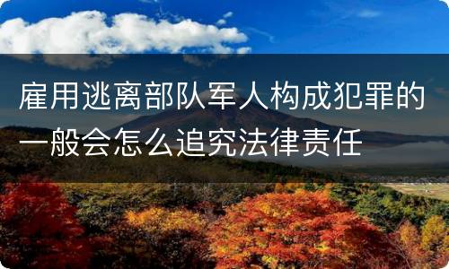 雇用逃离部队军人构成犯罪的一般会怎么追究法律责任