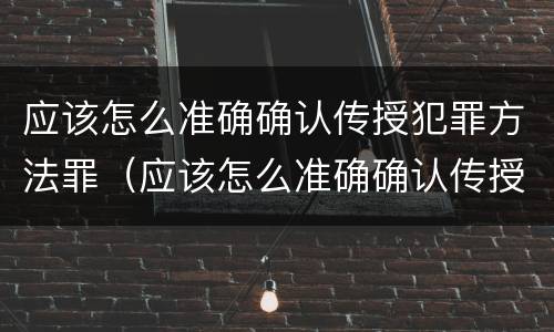 应该怎么准确确认传授犯罪方法罪（应该怎么准确确认传授犯罪方法罪名）