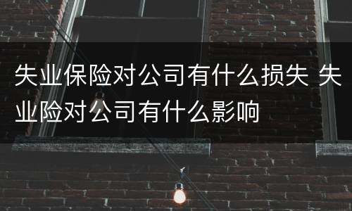 失业保险对公司有什么损失 失业险对公司有什么影响