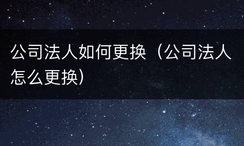 公司法人如何更换（公司法人怎么更换）