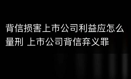 背信损害上市公司利益应怎么量刑 上市公司背信弃义罪
