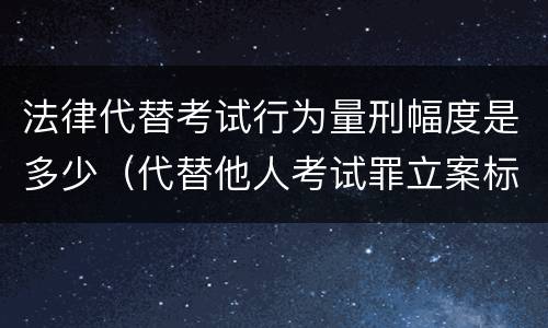 法律代替考试行为量刑幅度是多少（代替他人考试罪立案标准）