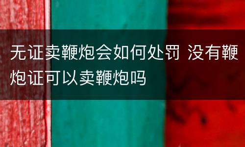 无证卖鞭炮会如何处罚 没有鞭炮证可以卖鞭炮吗