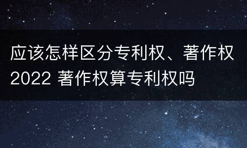 应该怎样区分专利权、著作权2022 著作权算专利权吗