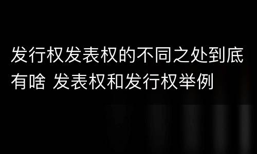 发行权发表权的不同之处到底有啥 发表权和发行权举例