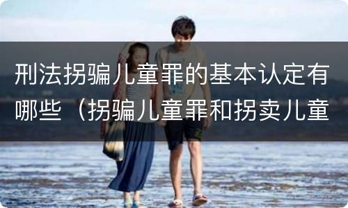 刑法拐骗儿童罪的基本认定有哪些（拐骗儿童罪和拐卖儿童罪有什么区别）